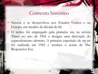 Contexto histórico
• Nasceu e se desenvolveu nos Estados Unidos e na
Europa, em meados da década de 60.
• O termo foi empregado pela primeira vez na revista
Times no ano de 1965 e designa uma derivação do
expressionismo abstrato. A primeira exposição de op-art
foi realizada em 1965 e recebeu o nome de The
Responsive Eye.
 
