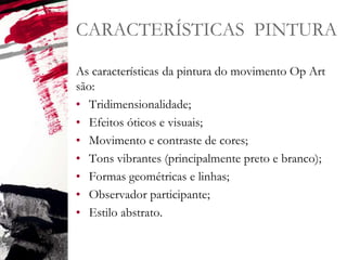 CARACTERÍSTICAS PINTURA
As características da pintura do movimento Op Art
são:
• Tridimensionalidade;
• Efeitos óticos e visuais;
• Movimento e contraste de cores;
• Tons vibrantes (principalmente preto e branco);
• Formas geométricas e linhas;
• Observador participante;
• Estilo abstrato.
 