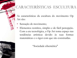 CARACTERÍSTICAS ESCULTURA
As características da escultura do movimento Op
Art são:
• Sensação de movimento;
• Elementos restritos, simples e de fácil percepção.
Com a era tecnológica, a Op Art toma espaço nas
tendências artísticas devido às suas formas
matemáticas e o rigor com que são construídas.
“Sociedade cibernética"
 