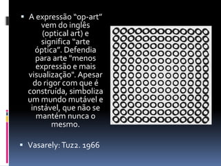  A expressão “op-art”
vem do inglês
(optical art) e
significa “arte
óptica”. Defendia
para arte "menos
expressão e mais
visualização". Apesar
do rigor com que é
construída, simboliza
um mundo mutável e
instável, que não se
mantém nunca o
mesmo.
 Vasarely:Tuz2. 1966
 