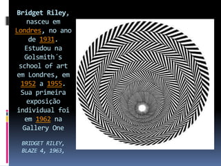 Bridget Riley,
nasceu em
Londres, no ano
de 1931.
Estudou na
Golsmith´s
school of art
em Londres, em
1952 a 1955.
Sua primeira
exposição
individual foi
em 1962 na
Gallery One
BRIDGET RILEY,
BLAZE 4, 1963,
 