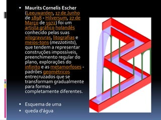  Maurits Cornelis Escher
(Leeuwarden, 17 de Junho
de 1898 - Hilversum, 27 de
Março de 1972) foi um
artista gráfico holandês
conhecido pelas suas
xilogravuras, litografias e
meios-tons (mezzotints),
que tendem a representar
construções impossíveis,
preenchimento regular do
plano, explorações do
infinito e as metamorfoses -
padrões geométricos
entrecruzados que se
transformam gradualmente
para formas
completamente diferentes.
 Esquema de uma
 queda d'água
 