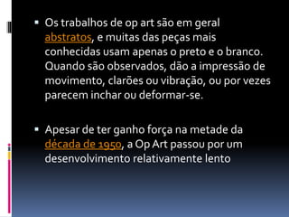  Os trabalhos de op art são em geral
abstratos, e muitas das peças mais
conhecidas usam apenas o preto e o branco.
Quando são observados, dão a impressão de
movimento, clarões ou vibração, ou por vezes
parecem inchar ou deformar-se.
 Apesar de ter ganho força na metade da
década de 1950, a OpArt passou por um
desenvolvimento relativamente lento
 