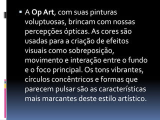  A Op Art, com suas pinturas
voluptuosas, brincam com nossas
percepções ópticas. As cores são
usadas para a criação de efeitos
visuais como sobreposição,
movimento e interação entre o fundo
e o foco principal. Os tons vibrantes,
círculos concêntricos e formas que
parecem pulsar são as características
mais marcantes deste estilo artístico.
 