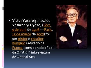  VictorVasarely, nascido
Vásárhelyi Győző, (Pécs,
9 de abril de 1908 — Paris,
15 de março de 1997) foi
um pintor e escultor
húngaro radicado na
França, considerado o "pai
da OP ART" (abreviatura
de OpticalArt).
 