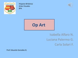 Hispano Británico
               Artes Visuales
               8ºA




                               Op Art

                                          Isabella Alfaro N.
                                        Luciana Palermo G.
                                              Carla Solari F.
Prof. Eduardo González B.
 