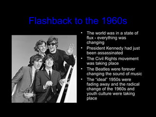 Flashback to the 1960s
• The world was in a state of
flux - everything was
changing
• President Kennedy had just
been assassinated
• The Civil Rights movement
was taking place
• The Beatles were forever
changing the sound of music
• The “ideal” 1950s were
fading away and the radical
change of the 1960s and
youth culture were taking
place
 