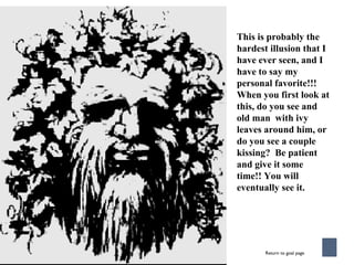 This is probably the hardest illusion that I have ever seen, and I have to say my personal favorite!!! When you first look at this, do you see and old man  with ivy leaves around him, or do you see a couple kissing?  Be patient and give it some time!! You will eventually see it. Return to goal page 