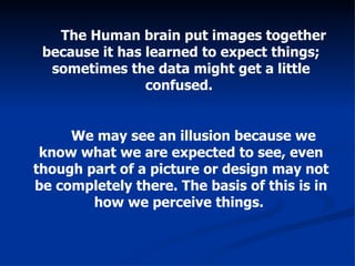 The Human brain put images together because it has learned to expect things; sometimes the data might get a little confused.  We may see an illusion because we know what we are expected to see, even though part of a picture or design may not be completely there. The basis of this is in how we perceive things.   