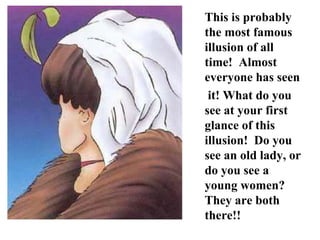 This is probably the most famous illusion of all time!  Almost everyone has seen it! What do you see at your first glance of this illusion!  Do you see an old lady, or do you see a young women?  They are both there!! 