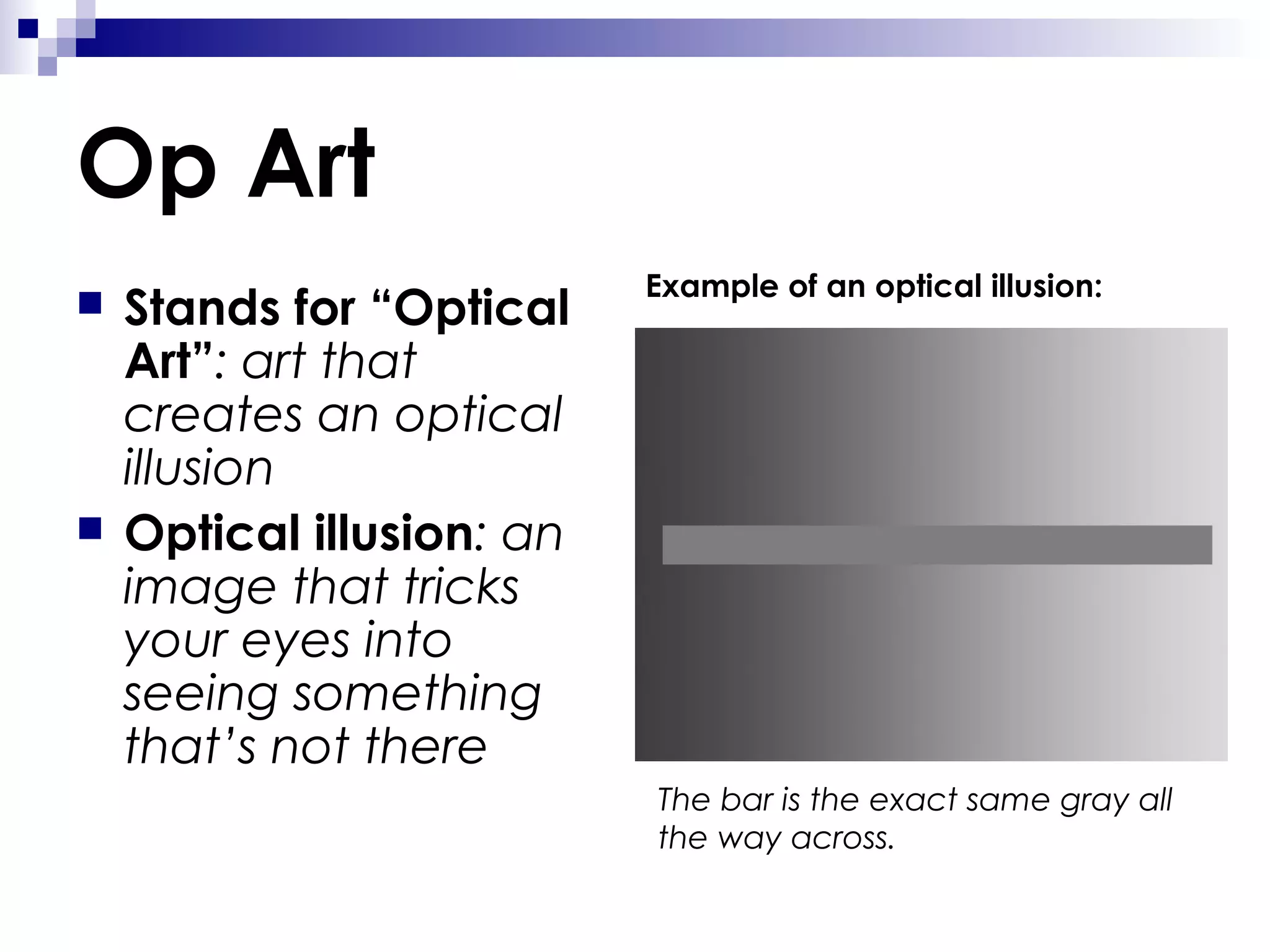 Op Art




Stands for “Optical
Art”: art that
creates an optical
illusion
Optical illusion: an
image that tricks
your eyes into
seeing something
that’s not there

Example of an optical illusion:

The bar is the exact same gray all
the way across.

 