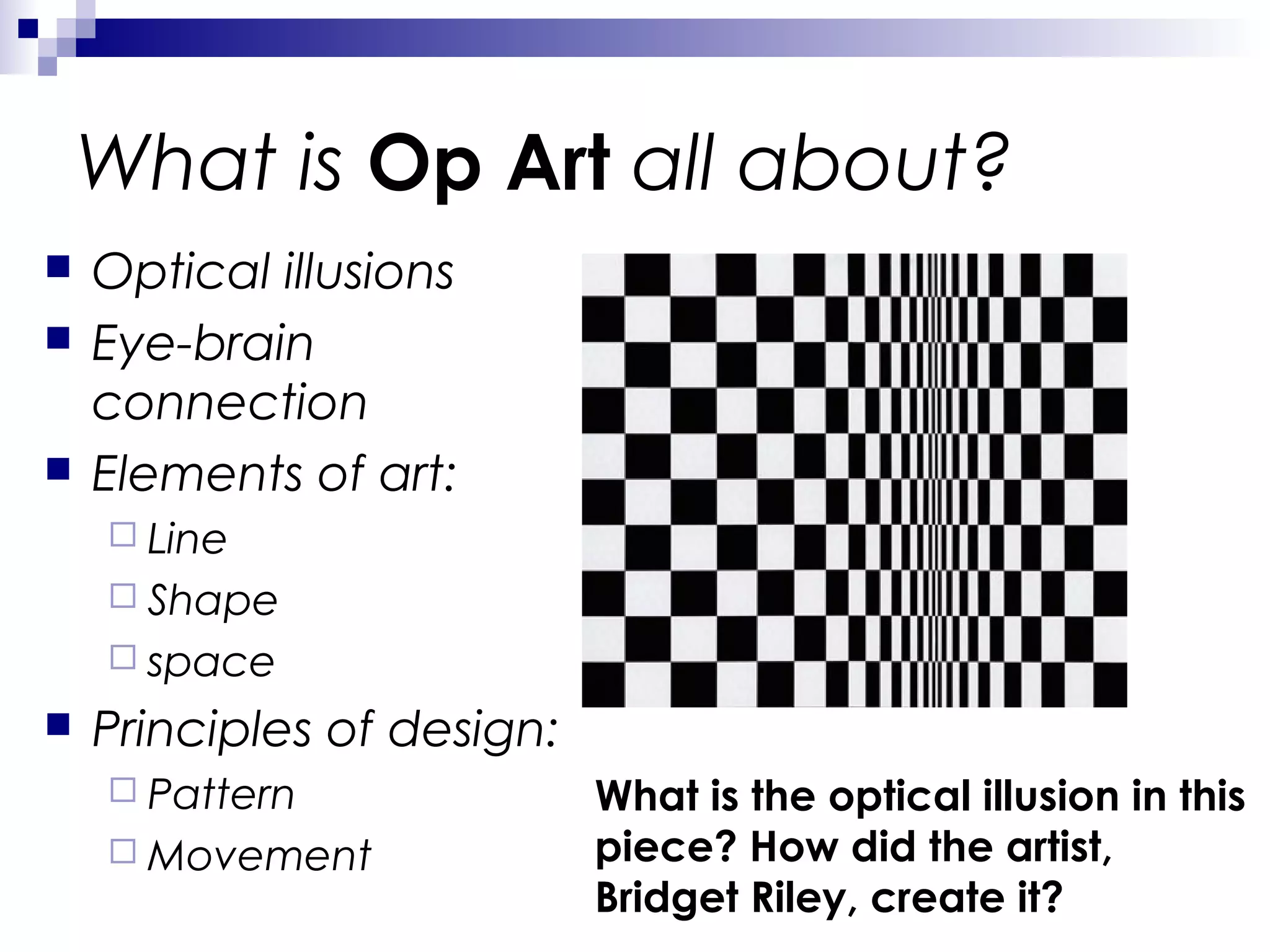 What is Op Art all about?





Optical illusions
Eye-brain
connection
Elements of art:
 Line
 Shape
 space



Principles of design:
 Pattern
 Movement

What is the optical illusion in this
piece? How did the artist,
Bridget Riley, create it?

 