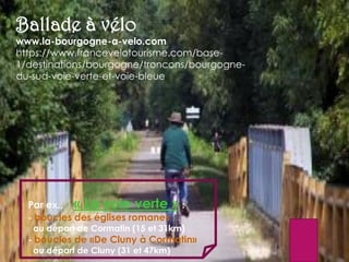 Ballade à vélo
www.la-bourgogne-a-velo.com
https://www.francevelotourisme.com/base-
1/destinations/bourgogne/troncons/bourgogne-
du-sud-voie-verte-et-voie-bleue
Par ex., « La voie verte » :
- boucles des églises romanes
au départ de Cormatin (15 et 31km)
- boucles de «De Cluny à Cormatin»
au départ de Cluny (31 et 47km)
 