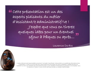 “
”
Cette présentation est un des
aspects plaisants du métier
d’assistant/e administratif/ve !
J’espère que vous en tirerez
quelques idées pour un éventuel
séjour à Pâques ou après…
L’auteur décline toute responsabilité concernant l’actualité, l’exactitude, l’exhaustivité ou la qualité des informations mises
à disposition. L’auteur ne pourra être tenu responsable des dommages de nature matérielle ou idéelle résultant de
l’utilisation ou de la non-utilisation des informations fournies ou de l’utilisation d’informations incorrectes ou incomplètes, dans
la mesure où l’auteur n’a pas commis de fautes lourdes ou avérées intentionnelles.
Laurence Da-Ros
 