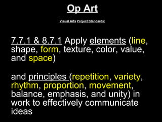 Op Art
             Visual Arts Project Standards:




7.7.1 & 8.7.1 Apply elements (line,
shape, form, texture, color, value,
and space)

and principles (repetition, variety,
rhythm, proportion, movement,
balance, emphasis, and unity) in
work to effectively communicate
ideas.
 