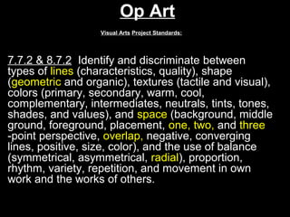 Op Art
                   Visual Arts Project Standards:




7.7.2 & 8.7.2 Identify and discriminate between
types of lines (characteristics, quality), shape
(geometric and organic), textures (tactile and visual),
colors (primary, secondary, warm, cool,
complementary, intermediates, neutrals, tints, tones,
shades, and values), and space (background, middle
ground, foreground, placement, one, two, and three
-point perspective, overlap, negative, converging
lines, positive, size, color), and the use of balance
(symmetrical, asymmetrical, radial), proportion,
rhythm, variety, repetition, and movement in own
work and the works of others.
 