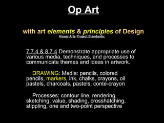 Op Art

with art elements & principles of Design
               Visual Arts Project Standards:



 7.7.4 & 8.7.4 Demonstrate appropriate use of
 various media, techniques, and processes to
 communicate themes and ideas in artwork.

   DRAWING: Media: pencils, colored
 pencils, markers, ink, chalks, crayons, oil
 pastels, charcoals, pastels, conte-crayon

    Processes: contour line, rendering,
 sketching, value, shading, crosshatching,
 stippling, one and two-point perspective
 