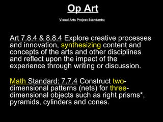 Op Art
               Visual Arts Project Standards:




Art 7.8.4 & 8.8.4 Explore creative processes
and innovation, synthesizing content and
concepts of the arts and other disciplines
and reflect upon the impact of the
experience through writing or discussion.

Math Standard: 7.7.4 Construct two-
dimensional patterns (nets) for three-
dimensional objects such as right prisms*,
pyramids, cylinders and cones.
 