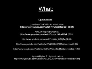 What:
                        Op-Art videos

                *Jamison Cook’s Op Art Introduction
      http://www.youtube.com/watch?v=Lk2j7lJcGCU (5:04)

                     *Op Art Inspired Graphics
      http://www.youtube.com/watch?v=Hq1MLwI1fg4 (2:24)

        http://www.youtube.com/watch?v=YAbI_8OXjTw (4:00)

  http://www.youtube.com/watch?v=VN203RzcI24&feature=fvw (3:09)

http://www.youtube.com/watch?v=K2KwWhme05k&feature=related (1:47)


                 Higher & Higher & Higher vibrations
http://www.youtube.com/watch?v=GLJFZJnJaW8&feature=related (4:44)
 