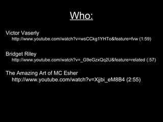 Who:
Victor Vaserly
  http://www.youtube.com/watch?v=wsCCkg1YHTo&feature=fvw (1:59)


Bridget Riley
  http://www.youtube.com/watch?v=_G9eGzxQq2U&feature=related (:57)


The Amazing Art of MC Esher
  http://www.youtube.com/watch?v=Xjjbi_eM8B4 (2:55)
 