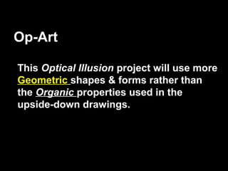 Op-Art

This Optical Illusion project will use more
Geometric shapes & forms rather than
the Organic properties used in the
upside-down drawings.
 