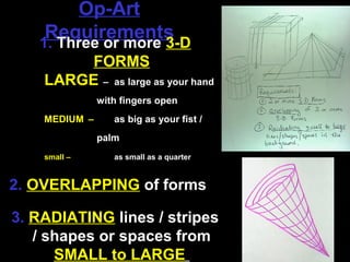Op-Art
    Requirements
   1. Three or more 3-D
         FORMS
    LARGE – as large as your hand
               with fingers open
    MEDIUM –      as big as your fist /
               palm
    small –       as small as a quarter


2. OVERLAPPING of forms

3. RADIATING lines / stripes
   / shapes or spaces from
      SMALL to LARGE
 
