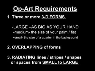 Op-Art Requirements
1. Three or more 3-D FORMS

  -LARGE –AS BIG AS YOUR HAND
   -medium- the size of your palm / fist
   -small- the size of a quarter in the background

2. OVERLAPPING of forms

3. RADIATING lines / stripes / shapes
  or spaces from SMALL to LARGE
 
