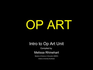 OP ART
Intro to Op Art Unit
            Compiled by

  Melissa Rhinehart
   Masters of Science in Education (MSED)

        Indiana University Southeast
 