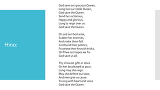 Hino:
God save our gracious Queen,
Long live our noble Queen,
God save the Queen:
Send her victorious,
Happy and glorious,
Long to reign over us:
God save the Queen.
O Lord our God arise,
Scatter her enemies,
And make them fall:
Confound their politics,
Frustrate their knavish tricks,
OnThee our hopes we fix:
God save us all.
Thy choicest gifts in store
On her be pleased to pour;
Long may she reign:
May she defend our laws,
And ever give us cause
To sing with heart and voice
God save the Queen.
 
