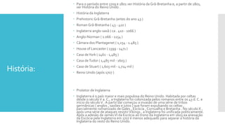 História:
 Para o período entre 1709 e 1801 ver História da Grã-Bretanha e, a partir de 1801,
ver História do Reino Unido .
 História da Inglaterra
 Prehistoric Grã-Bretanha (antes do ano 43 )
 Roman Grã-Bretanha ( 43 - 410 )
 Inglaterra anglo-saxã ( ca . 410 - 1066 )
 Anglo-Norman ( 1.066 - 1154 )
 Câmara dos Plantagenet ( 1,154 - 1.485 )
 House of Lancaster ( 1399 - 1471 )
 Casa deYork ( 1461 - 1,485 )
 Casa deTudor ( 1,485 mil - 1603 )
 Casa de Stuart ( 1,603 mil - 1,714 mil )
 Reino Unido (após 1707 )
 Protetor de Inglaterra
 Inglaterra é o país maior e mais populosa do Reino Unido. Habitada por celtas
desde o séculoV a. C., a Inglaterra foi colonizada pelos romanos entre os 43 d. C. e
início do séculoV . A partir daí começou a invasão de uma série de tribos
germânicas ( anglos , saxões e jutos ) que foram expulsando os celtas ,
parcialmente romanizado de Gales , Escócia , Cornualha e Bretanha . No século X ,
após uma série de ataques resistirVikings , a Inglaterra foi unificada politicamente.
Após a adesão de James VI da Escócia ao trono da Inglaterra em 1603 ea anexação
da Escócia pela Inglaterra em 1707 é menos adequado para separar a história da
Inglaterra do resto do Reino Unido.
 