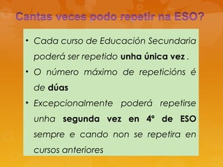• Cada curso de Educación Secundaria
poderá ser repetido unha única vez .
• O número máximo de repeticións é
de dúas
• Excepcionalmente poderá repetirse
unha segunda vez en 4º de ESO
sempre e cando non se repetira en
cursos anteriores
 