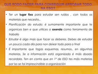 • Ter un lugar fixo para estudar sen ruídos , con todos os
materiais que necesito..
• Planificación do estudo: é sumamente importante que te
organices ben e que utilices a axenda como ferramenta de
traballo
• Estudar é algo mais que facer os deberes. Debes de estudar
un pouco cada día para non deixar todo para o final
• É importante que fagas esquemas, resumos.. en algunhas
materias. Se a información está organizada é máis doado
recordala. Ten en conta que en 1º de ESO tes máis materias
por iso se fai imprescindible a organización
 