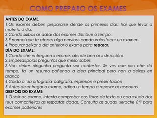 ANTES DO EXAME:
1.Os exames deben prepararse dende os primeiros días: hai que levar a
materia ó día.
2.Cando saibas as datas dos exames distribue o tempo.
3.É normal que te atopes algo nervioso cando vaias facer un examen.
4.Procurar deixar o día anterior ó exame para repasar.
DÍA DO EXAME:
1.Cando che entreguen o exame, atende ben ás instruccións
2.Empezas polas preguntas que mellor sabes
3.Non deixes ningunha pregunta sen contestar. Se ves que non che dá
tempo, fai un resumo poñendo a idea principal pero non a deixes en
branco
4.Coida a túa ortografía, caligrafía, expresión e presentación
5.Antes de entregar o exame, adica un tempo a repasar as respostas.
DESPOIS DO EXAME:
1.Ó salir do exame, intenta comprobar cos libros de texto ou coa axuda dos
teus compañeiros as respostas dadas. Consulta as dudas, serache útil para
exames posteriores
 