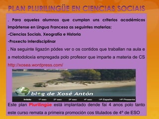 . Para aqueles alumnos que cumplan uns criterios académicos
impártense en Lingua Francesa as seguintes materias:
-Ciencias Sociais, Xeografía e Historia
-Proxecto Interdisciplinar
. Na seguinte ligazón pódes ver o os contidos que traballan na aula e
a metodoloxía empregada polo profesor que imparte a materia de CS
http://xosea.wordpress.com/
Este plan Plurilingüe está implantado dende fai 4 anos polo tanto
este curso remata a primeira promoción cos titulados de 4º de ESO
 