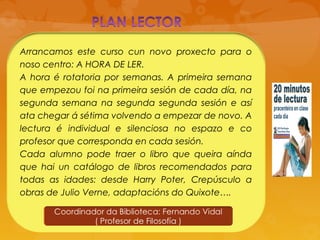 Arrancamos este curso cun novo proxecto para o
noso centro: A HORA DE LER.
A hora é rotatoria por semanas. A primeira semana
que empezou foi na primeira sesión de cada día, na
segunda semana na segunda segunda sesión e así
ata chegar á sétima volvendo a empezar de novo. A
lectura é individual e silenciosa no espazo e co
profesor que corresponda en cada sesión.
Cada alumno pode traer o libro que queira aínda
que hai un catálogo de libros recomendados para
todas as idades: desde Harry Poter, Crepúsculo a
obras de Julio Verne, adaptacións do Quixote….
 