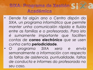 • Dende fai algún ano o Centro dispón do
SIXA, un programa informático que permite
manter unha comunicaión rápida e fluída
entre as familias e o profesorado. Para isto
é sumamente importante que faciliten
contas de correo electrónico que se usen
cunha certa periodicidade.
• O programa SIXA xera e envía
semanalmente a información con respecto
ás faltas de asistencia, puntualidade, faltas
de conducta e informes do profesorado no
seu caso.
 