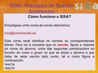 Cómo funciona o SIXA?
Emprégase unha conta de correo electrónico:
sixa@iesneiravilas.es
Esta conta xeral distribúe os correos ós correspondentes
titores. Para iso é neceario que no asunto, figure a maiores
do nome do alumno, unha das seguintes combinacións en
función do curso e grupo no que se atope o alumno e que
debe de estar escrito todo xunto, tal e como figura a
continuación:
•eso1a
•eso1b
 