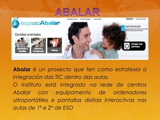 Abalar é un proxecto que ten como estratexia a
integración das TIC dentro das aulas.
O Instituto está integrado na rede de centros
Abalar con equipamento de ordenadores
ultraportátiles e pantallas dixitais interactivas nas
aulas de 1º e 2º de ESO
 