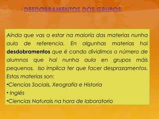 Aínda que vas a estar na maioría das materias nunha
aula de referencia. En algunhas materias hai
desdobramentos que é cando dividimos o número de
alumnos que hai nunha aula en grupos máis
pequenos. Iso implica ter que facer desprazamentos.
Estas materias son:
•Ciencias Sociais, Xeografía e Historia
• Inglés
•Ciencias Naturais na hora de laboratorio
 