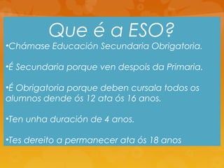 Que é a ESO?
•Chámase Educación Secundaria Obrigatoria.
•É Secundaria porque ven despois da Primaria.
•É Obrigatoria porque deben cursala todos os
alumnos dende ós 12 ata ós 16 anos.
•Ten unha duración de 4 anos.
•Tes dereito a permanecer ata ós 18 anos
 