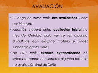 AVALIACIÓN
• Ó longo do curso terás tres avaliacións, unha
por trimestre
• Ademáis, haberá unha avaliación inicial no
mes de Outubro para ver se tes algunha
dificultade con algunha materia e poder
subsanalo canto antes
• Na ESO terás exames extraordinarios en
setembro cando non superes algunha materia
na avaliación final de Xuño
 