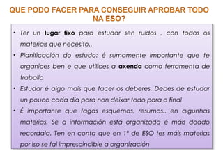• Ter un lugar fixo para estudar sen ruídos , con todos os
materiais que necesito..
• Planificación do estudo: é sumamente importante que te
organices ben e que utilices a axenda como ferramenta de
traballo
• Estudar é algo mais que facer os deberes. Debes de estudar
un pouco cada día para non deixar todo para o final
• É importante que fagas esquemas, resumos.. en algunhas
materias. Se a información está organizada é máis doado
recordala. Ten en conta que en 1º de ESO tes máis materias
por iso se fai imprescindible a organización
• Ter un lugar fixo para estudar sen ruídos , con todos os
materiais que necesito..
• Planificación do estudo: é sumamente importante que te
organices ben e que utilices a axenda como ferramenta de
traballo
• Estudar é algo mais que facer os deberes. Debes de estudar
un pouco cada día para non deixar todo para o final
• É importante que fagas esquemas, resumos.. en algunhas
materias. Se a información está organizada é máis doado
recordala. Ten en conta que en 1º de ESO tes máis materias
por iso se fai imprescindible a organización
 