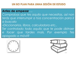 Antes de empezar….
Comprobas que tes aquilo que necesitas, así non
terás que interrumpir a túa concentración para ir
a buscalo
-Diccionarios, libros, calculadora etc..
Ter controlado todo aquilo que te pode distraer
e facer que tardes maís. Por exemplo Tes
apagado o móvil?
 