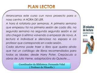 Arrancamos este curso cun novo proxecto para o
noso centro: A HORA DE LER.
A hora é rotatoria por semanas. A primeira semana
que empezou foi na primeira sesión de cada día, na
segunda semana na segunda segunda sesión e así
ata chegar á sétima volvendo a empezar de novo. A
lectura é individual e silenciosa no espazo e co
profesor que corresponda en cada sesión.
Cada alumno pode traer o libro que queira aínda
que hai un catálogo de libros recomendados para
todas as idades: desde Harry Poter, Crepúsculo a
obras de Julio Verne, adaptacións do Quixote….
Coordinador da Biblioteca: Fernando Vidal
( Profesor de Filosofía )
 