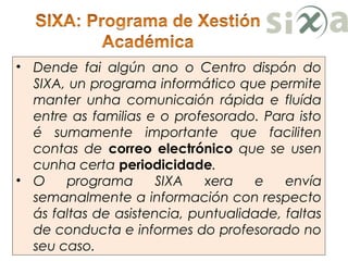 • Dende fai algún ano o Centro dispón do
SIXA, un programa informático que permite
manter unha comunicaión rápida e fluída
entre as familias e o profesorado. Para isto
é sumamente importante que faciliten
contas de correo electrónico que se usen
cunha certa periodicidade.
• O programa SIXA xera e envía
semanalmente a información con respecto
ás faltas de asistencia, puntualidade, faltas
de conducta e informes do profesorado no
seu caso.
 
