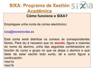 Cómo funciona o SIXA?
Emprégase unha conta de correo electrónico:
sixa@iesneiravilas.es
Esta conta xeral distribúe os correos ós correspondentes
titores. Para iso é neceario que no asunto, figure a maiores
do nome do alumno, unha das seguintes combinacións en
función do curso e grupo no que se atope o alumno e que
debe de estar escrito todo xunto, tal e como figura a
continuación:
•eso1a
•eso1b
 