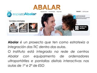 Abalar é un proxecto que ten como estratexia a
integración das TIC dentro das aulas.
O Instituto está integrado na rede de centros
Abalar con equipamento de ordenadores
ultraportátiles e pantallas dixitais interactivas nas
aulas de 1º e 2º de ESO
 
