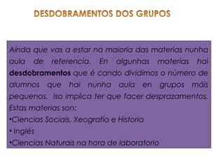 Aínda que vas a estar na maioría das materias nunha
aula de referencia. En algunhas materias hai
desdobramentos que é cando dividimos o número de
alumnos que hai nunha aula en grupos máis
pequenos. Iso implica ter que facer desprazamentos.
Estas materias son:
•Ciencias Sociais, Xeografía e Historia
• Inglés
•Ciencias Naturais na hora de laboratorio
 