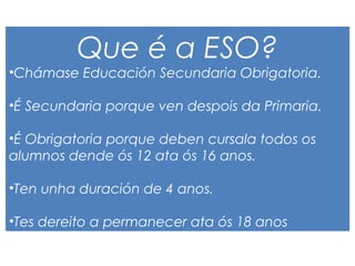 Que é a ESO?
•Chámase Educación Secundaria Obrigatoria.
•É Secundaria porque ven despois da Primaria.
•É Obrigatoria porque deben cursala todos os
alumnos dende ós 12 ata ós 16 anos.
•Ten unha duración de 4 anos.
•Tes dereito a permanecer ata ós 18 anos
 