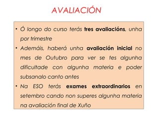 AVALIACIÓN
• Ó longo do curso terás tres avaliacións, unha
por trimestre
• Ademáis, haberá unha avaliación inicial no
mes de Outubro para ver se tes algunha
dificultade con algunha materia e poder
subsanalo canto antes
• Na ESO terás exames extraordinarios en
setembro cando non superes algunha materia
na avaliación final de Xuño
 